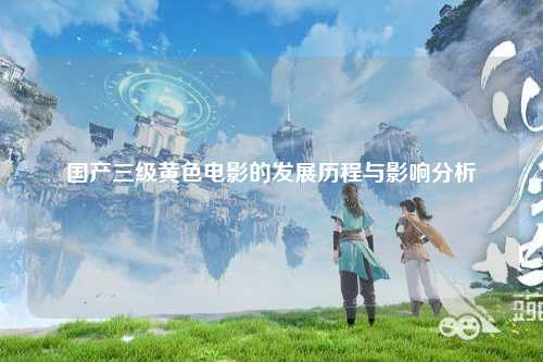 国产三级黄色电影的发展历程与影响分析