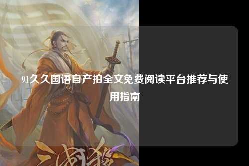 91久久国语自产拍全文免费阅读平台推荐与使用指南