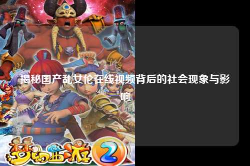 揭秘国产乱女伦在线视频背后的社会现象与影响