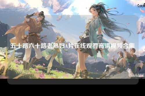 五十路六十路老熟妇A片在线观看高清视频合集