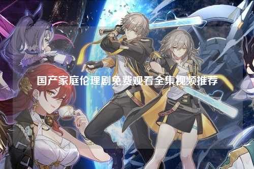 国产家庭伦理剧免费观看全集视频推荐