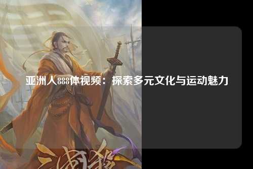 亚洲人888体视频：探索多元文化与运动魅力