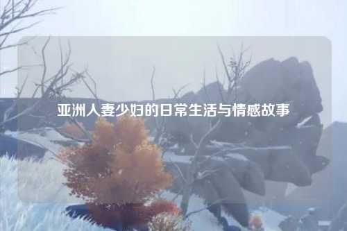 亚洲人妻少妇的日常生活与情感故事