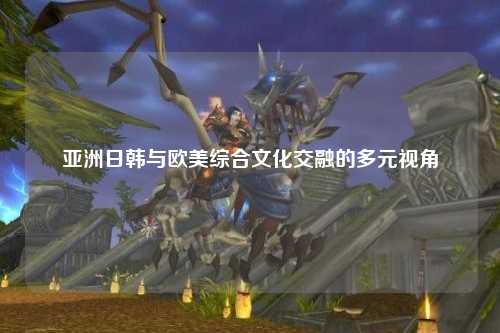 亚洲日韩与欧美综合文化交融的多元视角