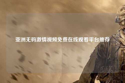 亚洲无码激情视频免费在线观看平台推荐
