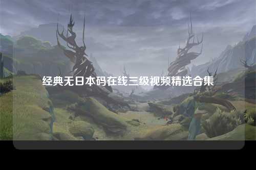 经典无日本码在线三级视频精选合集