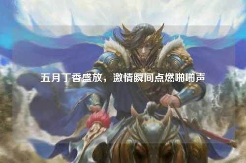 五月丁香盛放，激情瞬间点燃啪啪声