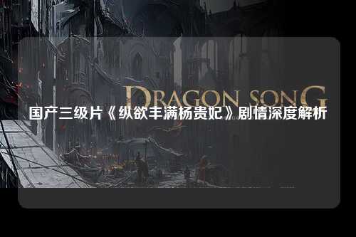 国产三级片《纵欲丰满杨贵妃》剧情深度解析