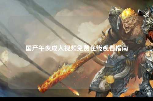 国产午夜成人视频免费在线观看指南