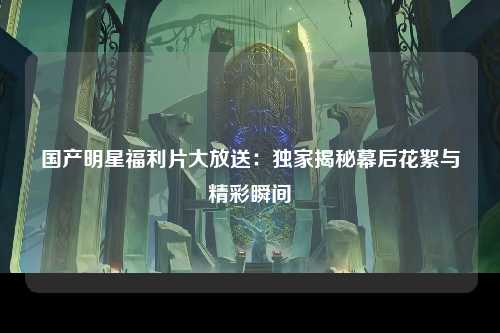 国产明星福利片大放送：独家揭秘幕后花絮与精彩瞬间