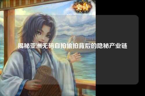 揭秘亚洲无码自拍偷拍背后的隐秘产业链