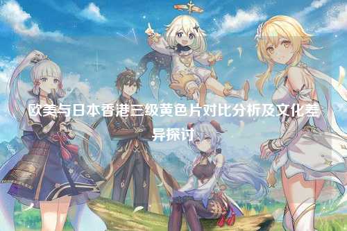 欧美与日本香港三级黄色片对比分析及文化差异探讨