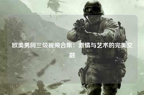 欧美男同三级视频合集：激情与艺术的完美交融