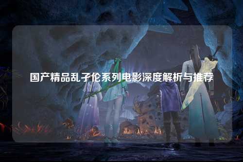 国产精品乱孑伦系列电影深度解析与推荐