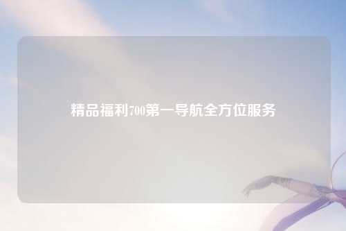 精品福利700第一导航全方位服务