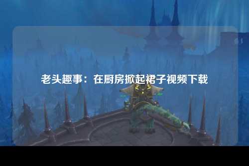老头趣事：在厨房掀起裙子视频下载