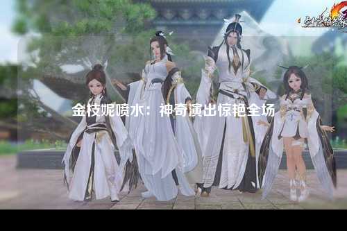金枝妮喷水：神奇演出惊艳全场