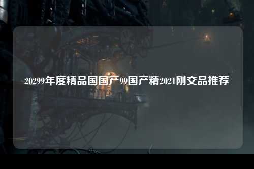 20299年度精品国国产99国产精2021刚交品推荐