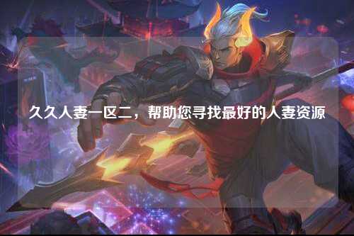 久久人妻一区二，帮助您寻找最好的人妻资源
