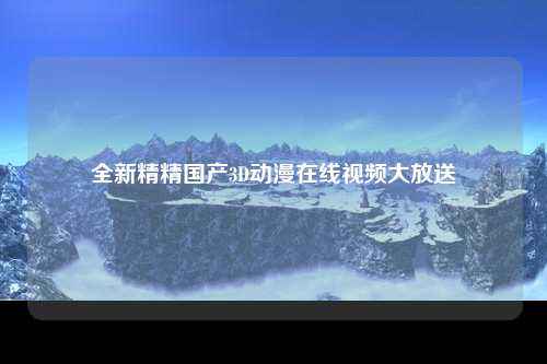 全新精精国产3D动漫在线视频大放送
