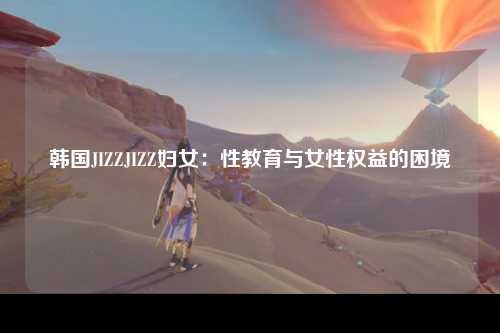 韩国JIZZJIZZ妇女：性教育与女性权益的困境