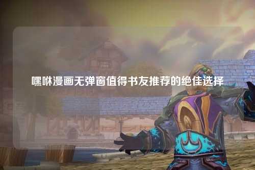 嘿咻漫画无弹窗值得书友推荐的绝佳选择