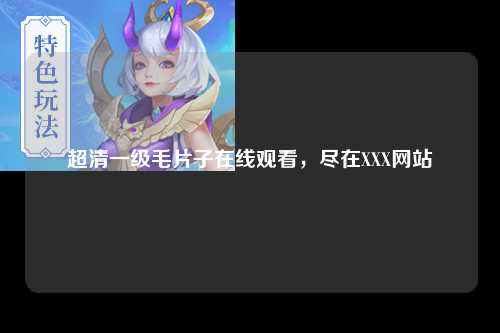 超清一级毛片子在线观看，尽在XXX网站
