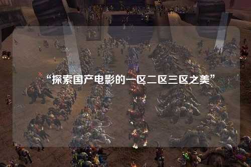 “探索国产电影的一区二区三区之美”