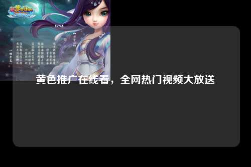 黄色推广在线看，全网热门视频大放送