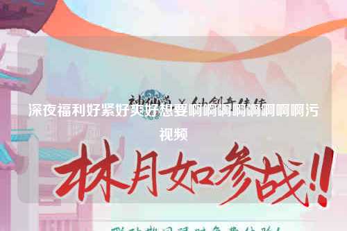 深夜福利好紧好爽好想要啊啊啊啊啊啊啊啊污视频