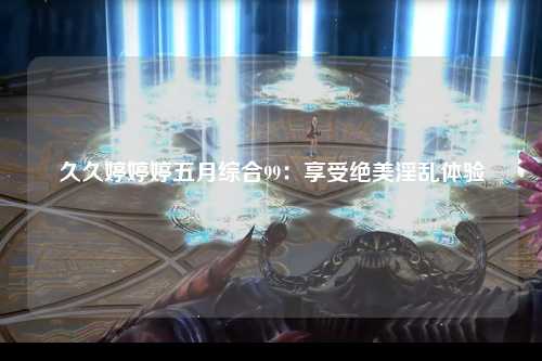 久久婷婷婷五月综合99：享受绝美淫乱体验