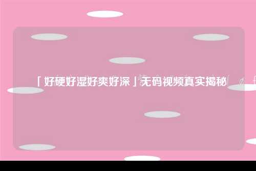 「好硬好湿好爽好深」无码视频真实揭秘