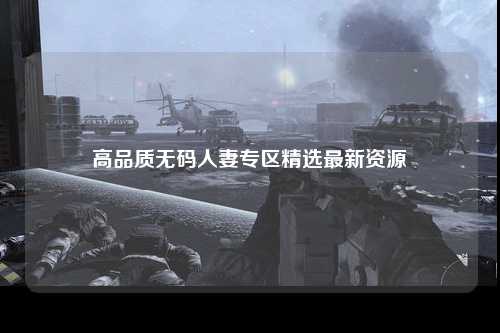 高品质无码人妻专区精选最新资源