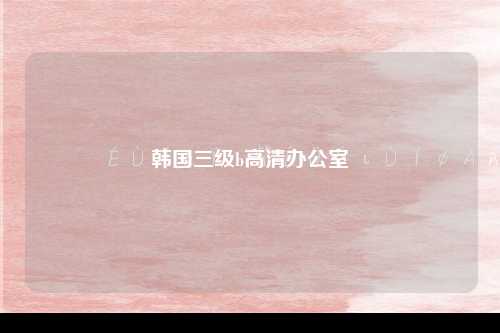韩国三级b高清办公室