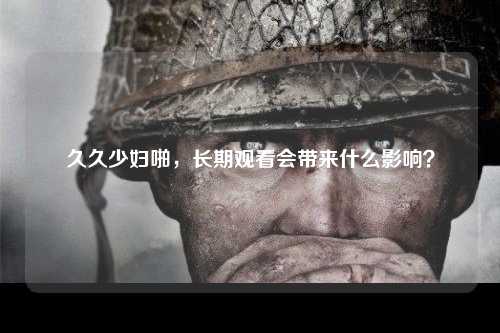 久久少妇啪，长期观看会带来什么影响？