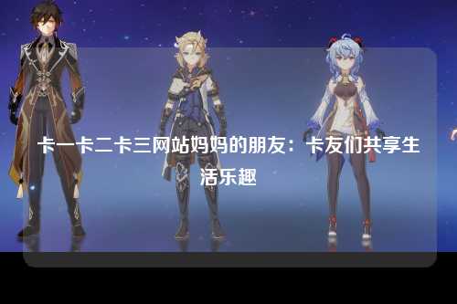 卡一卡二卡三网站妈妈的朋友：卡友们共享生活乐趣