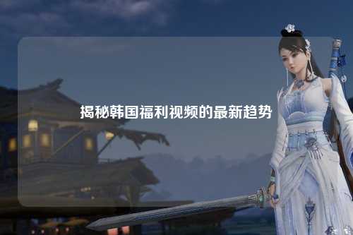 揭秘韩国福利视频的最新趋势