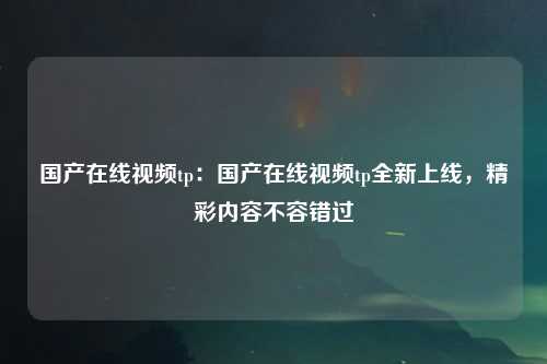 国产在线视频tp：国产在线视频tp全新上线，精彩内容不容错过