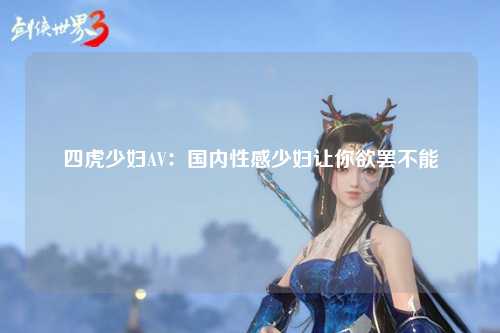 四虎少妇AV：国内性感少妇让你欲罢不能