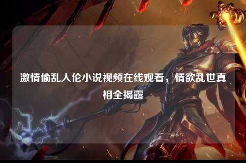 激情偷乱人伦小说视频在线观看，情欲乱世真相全揭露