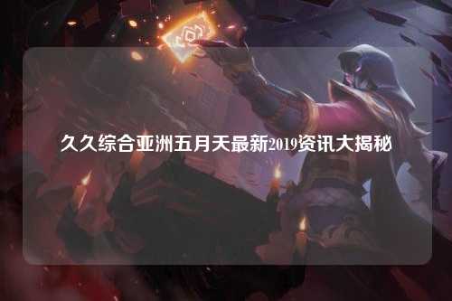 久久综合亚洲五月天最新2019资讯大揭秘