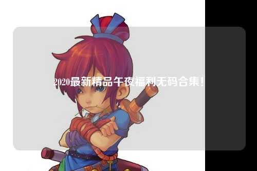 2020最新精品午夜福利无码合集！