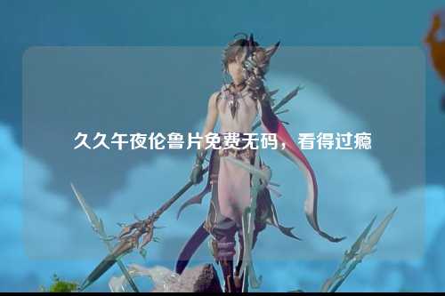 久久午夜伦鲁片免费无码，看得过瘾