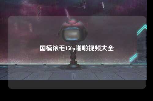国模浓毛150p啪啪视频大全