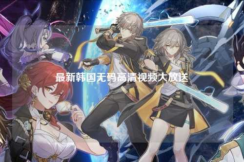 最新韩国无码高清视频大放送