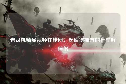 老司机精品视频在线网，您值得拥有的行车好伴侣