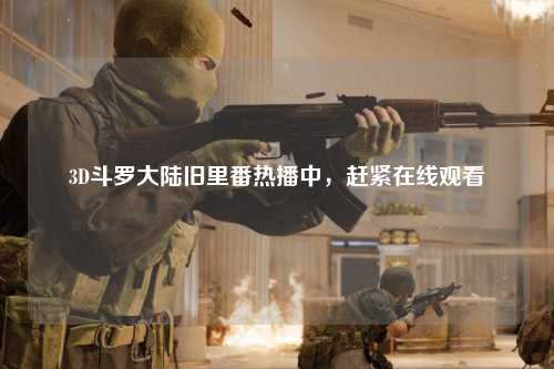 3D斗罗大陆旧里番热播中，赶紧在线观看
