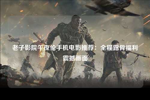 老子影院午夜伦手机电影推荐：全程露骨福利震撼画面