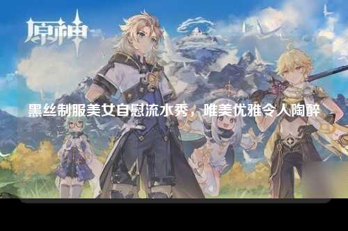 黑丝制服美女自慰流水秀，唯美优雅令人陶醉