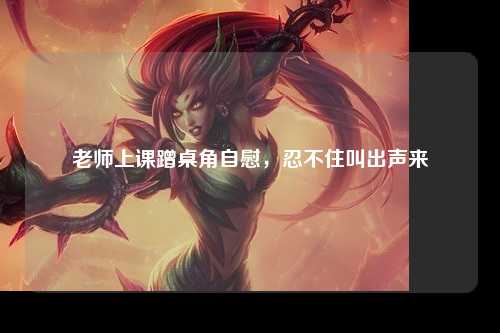 老师上课蹭桌角自慰，忍不住叫出声来